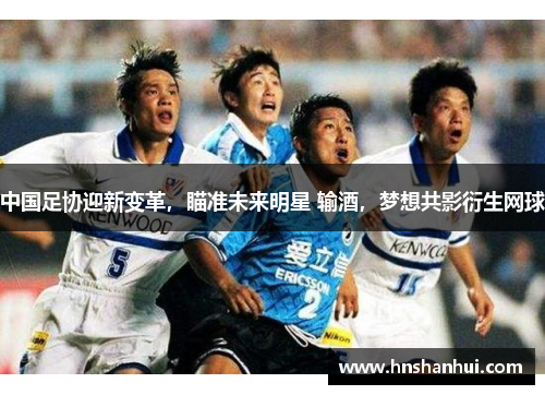 中国足协迎新变革，瞄准未来明星 输酒，梦想共影衍生网球